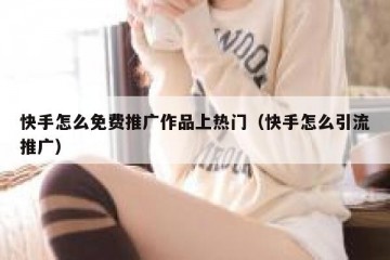 快手怎么免费推广作品上热门（快手怎么引流推广）