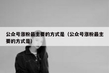 公众号涨粉最主要的方式是（公众号涨粉最主要的方式是）