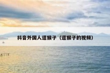 抖音外国人逗猴子（逗猴子的视频）