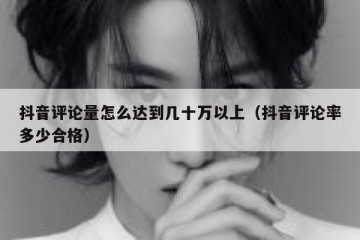抖音评论量怎么达到几十万以上（抖音评论率多少合格）