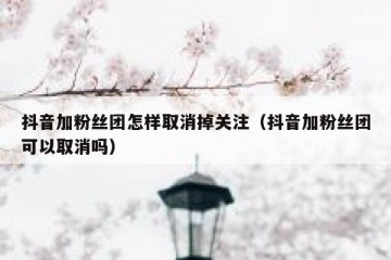 抖音加粉丝团怎样取消掉关注（抖音加粉丝团可以取消吗）