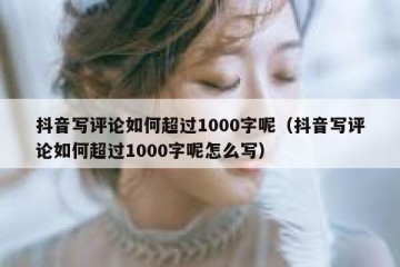 抖音写评论如何超过1000字呢（抖音写评论如何超过1000字呢怎么写）