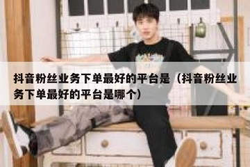 抖音粉丝业务下单最好的平台是（抖音粉丝业务下单最好的平台是哪个）