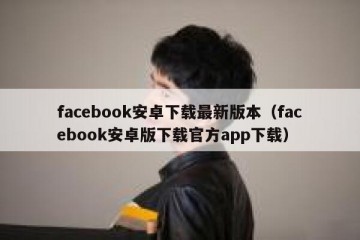 facebook安卓下载最新版本（facebook安卓版下载官方app下载）