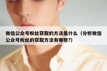 微信公众号粉丝获取的方法是什么（分析微信公众号粉丝的获取方法有哪些?）