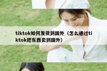tiktok如何发货到国外（怎么通过tiktok把东西卖到国外）