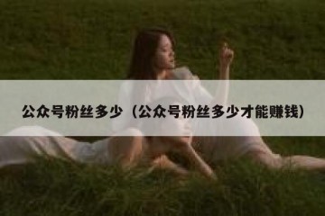 公众号粉丝多少（公众号粉丝多少才能赚钱）