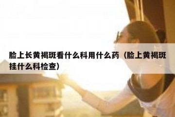 脸上长黄褐斑看什么科用什么药（脸上黄褐斑挂什么科检查）