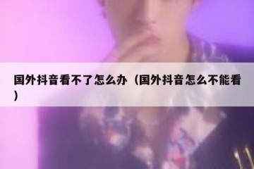 国外抖音看不了怎么办（国外抖音怎么不能看）