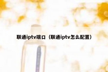联通iptv端口（联通iptv怎么配置）