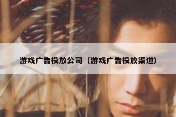 游戏广告投放公司（游戏广告投放渠道）
