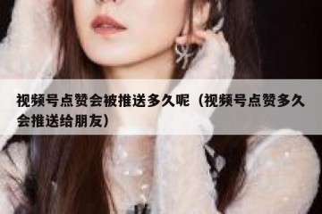 视频号点赞会被推送多久呢（视频号点赞多久会推送给朋友）