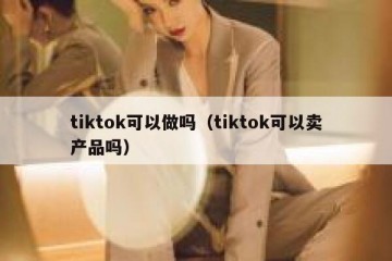 tiktok可以做吗（tiktok可以卖产品吗）