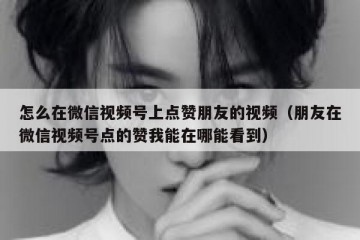 怎么在微信视频号上点赞朋友的视频（朋友在微信视频号点的赞我能在哪能看到）