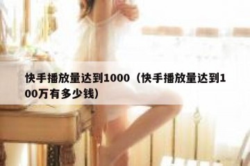 快手播放量达到1000（快手播放量达到100万有多少钱）