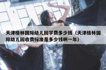 天津格林国际幼儿园学费多少钱（天津格林国际幼儿园收费标准是多少钱啊一年）