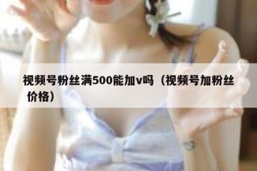 视频号粉丝满500能加v吗（视频号加粉丝 价格）