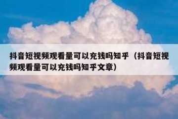 抖音短视频观看量可以充钱吗知乎（抖音短视频观看量可以充钱吗知乎文章）