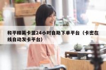 和平精英卡盟24小时自助下单平台（卡密在线自动发卡平台）