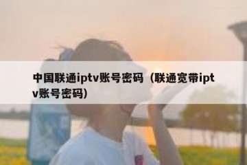 中国联通iptv账号密码（联通宽带iptv账号密码）