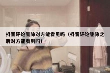 抖音评论删除对方能看见吗（抖音评论删除之后对方能看到吗）
