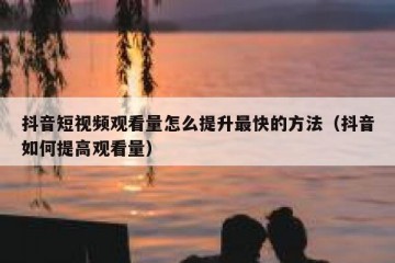 抖音短视频观看量怎么提升最快的方法（抖音如何提高观看量）