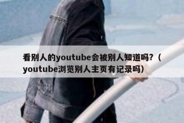 看别人的youtube会被别人知道吗?（youtube浏览别人主页有记录吗）