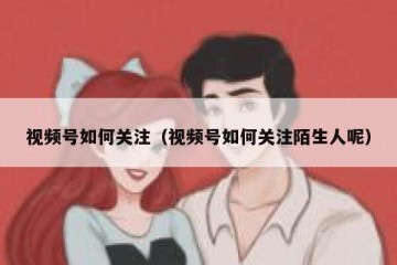 视频号如何关注（视频号如何关注陌生人呢）