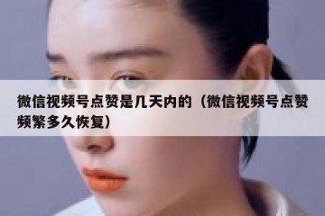 微信视频号点赞是几天内的（微信视频号点赞频繁多久恢复）