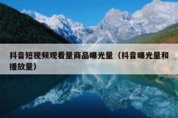 抖音短视频观看量商品曝光量（抖音曝光量和播放量）