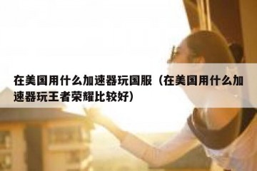 在美国用什么加速器玩国服（在美国用什么加速器玩王者荣耀比较好）