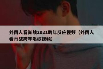 外国人看肖战2021跨年反应视频（外国人看肖战跨年唱歌视频）