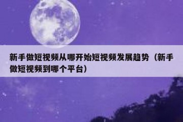 新手做短视频从哪开始短视频发展趋势（新手做短视频到哪个平台）