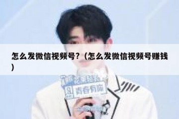 怎么发微信视频号?（怎么发微信视频号赚钱）