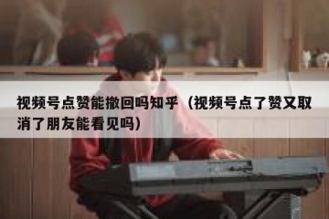 视频号点赞能撤回吗知乎（视频号点了赞又取消了朋友能看见吗）