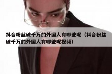 抖音粉丝破千万的外国人有哪些呢（抖音粉丝破千万的外国人有哪些呢视频）