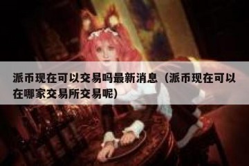 派币现在可以交易吗最新消息（派币现在可以在哪家交易所交易呢）