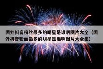 国外抖音粉丝最多的明星是谁啊图片大全（国外抖音粉丝最多的明星是谁啊图片大全集）