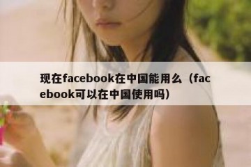 现在facebook在中国能用么（facebook可以在中国使用吗）