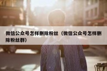 微信公众号怎样删除粉丝（微信公众号怎样删除粉丝群）