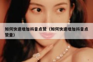如何快速增加抖音点赞（如何快速增加抖音点赞量）