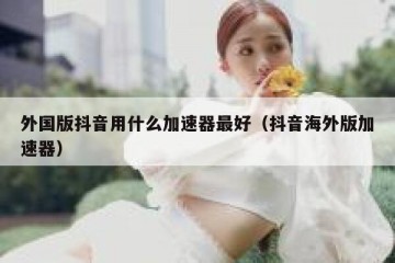 外国版抖音用什么加速器最好（抖音海外版加速器）