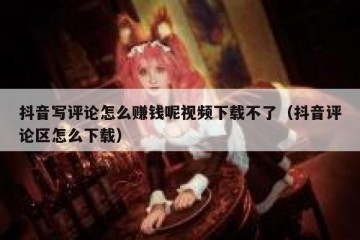 抖音写评论怎么赚钱呢视频下载不了（抖音评论区怎么下载）