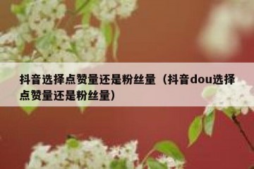 抖音选择点赞量还是粉丝量（抖音dou选择点赞量还是粉丝量）