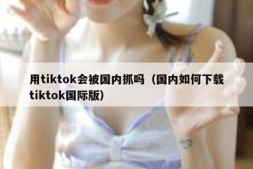 用tiktok会被国内抓吗（国内如何下载tiktok国际版）