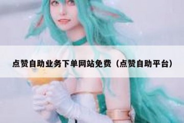 点赞自助业务下单网站免费（点赞自助平台）