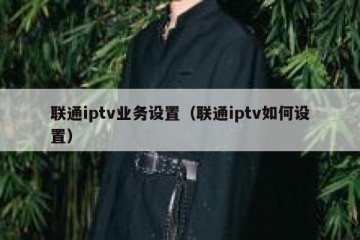 联通iptv业务设置（联通iptv如何设置）