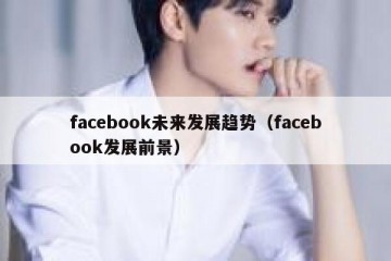 facebook未来发展趋势（facebook发展前景）