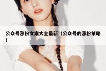 公众号涨粉文案大全最新（公众号的涨粉策略）