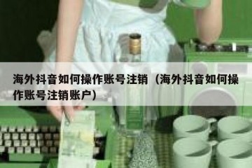 海外抖音如何操作账号注销（海外抖音如何操作账号注销账户）